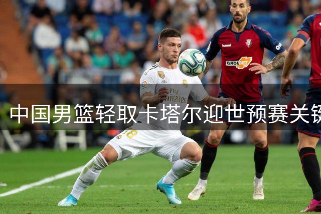 中国男篮轻取卡塔尔迎世预赛关键胜利 小将杨瀚森表现抢眼
