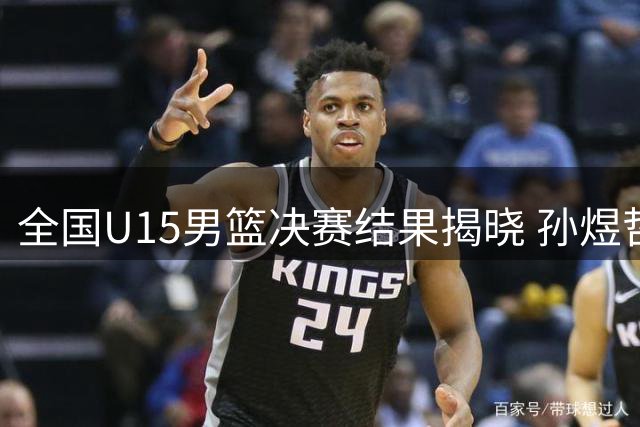 全国U15男篮决赛结果揭晓 孙煜哲董一阳获评最佳球员