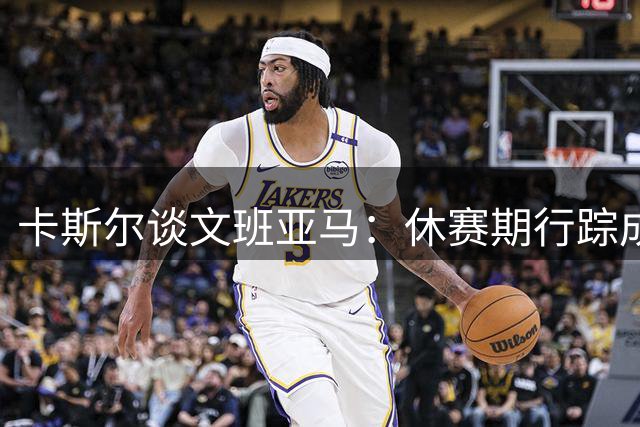 卡斯尔谈文班亚马：休赛期行踪成谜 社交媒体现踪奇特地点