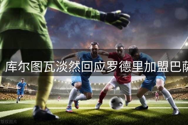 库尔图瓦淡然回应罗德里加盟巴萨：错失良机的是他